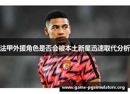 法甲外援角色是否会被本土新星迅速取代分析