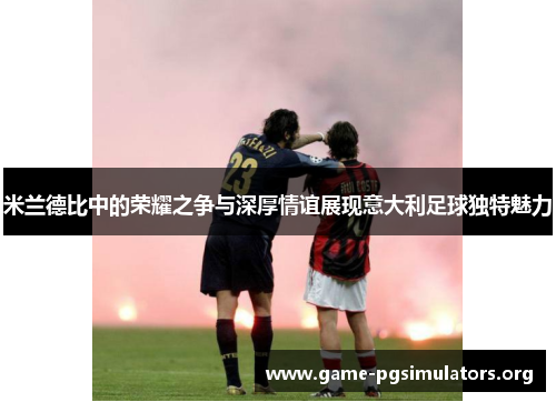 米兰德比中的荣耀之争与深厚情谊展现意大利足球独特魅力
