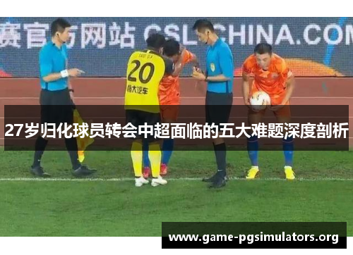 27岁归化球员转会中超面临的五大难题深度剖析