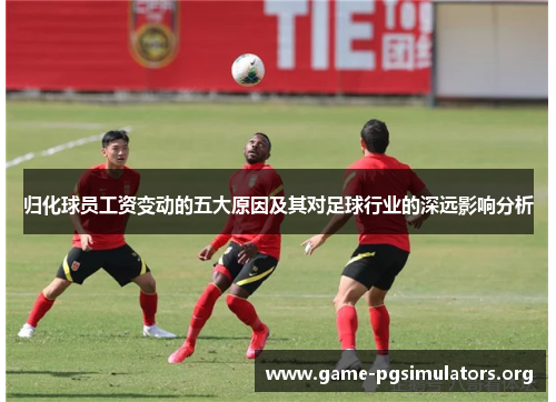 归化球员工资变动的五大原因及其对足球行业的深远影响分析