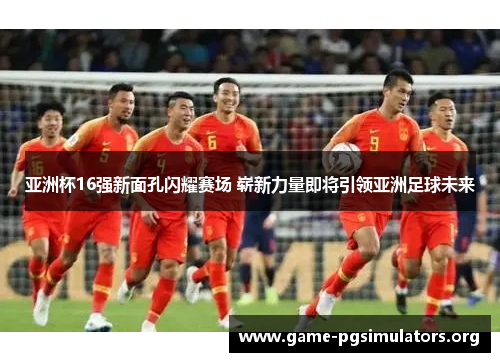 亚洲杯16强新面孔闪耀赛场 崭新力量即将引领亚洲足球未来