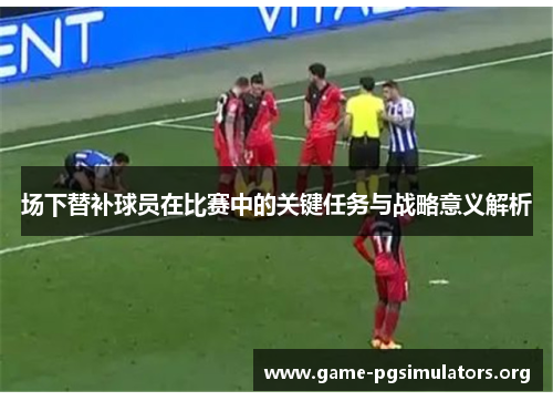 场下替补球员在比赛中的关键任务与战略意义解析