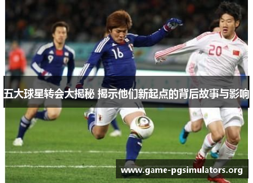 五大球星转会大揭秘 揭示他们新起点的背后故事与影响