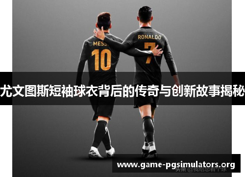 尤文图斯短袖球衣背后的传奇与创新故事揭秘 尤文图斯短袖球衣背后的传奇与创新故事揭秘