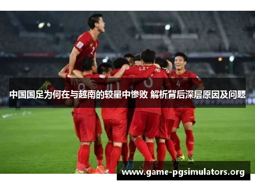 中国国足为何在与越南的较量中惨败 解析背后深层原因及问题 中国国足为何在与越南的较量中惨败 解析背后深层原因及问题