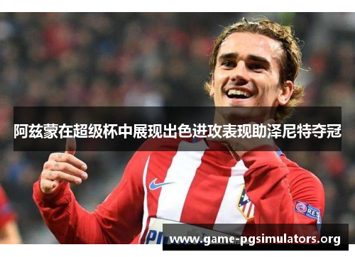 阿兹蒙在超级杯中展现出色进攻表现助泽尼特夺冠 阿兹蒙在超级杯中展现出色进攻表现助泽尼特夺冠