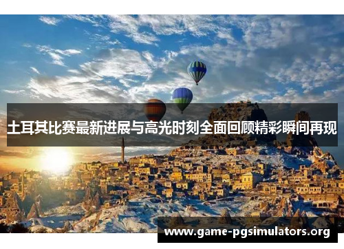 土耳其比赛最新进展与高光时刻全面回顾精彩瞬间再现 土耳其比赛最新进展与高光时刻全面回顾精彩瞬间再现