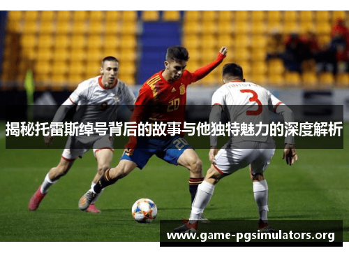 揭秘托雷斯绰号背后的故事与他独特魅力的深度解析 揭秘托雷斯绰号背后的故事与他独特魅力的深度解析