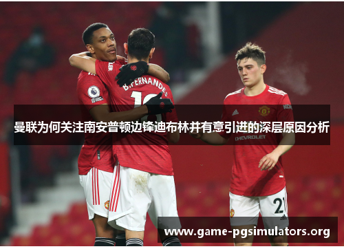 曼联为何关注南安普顿边锋迪布林并有意引进的深层原因分析