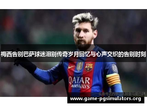 梅西告别巴萨球迷泪别传奇岁月回忆与心声交织的告别时刻